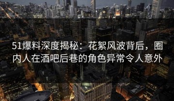 51爆料深度揭秘：花絮风波背后，圈内人在酒吧后巷的角色异常令人意外
