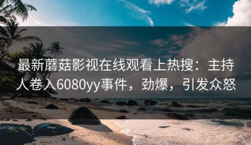 最新蘑菇影视在线观看上热搜：主持人卷入6080yy事件，劲爆，引发众怒