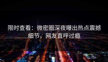 限时查看：微密圈深夜曝出热点震撼细节，网友直呼过瘾