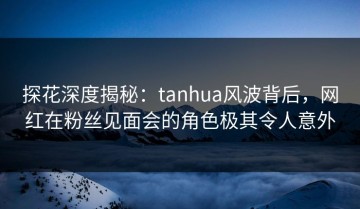 探花深度揭秘：tanhua风波背后，网红在粉丝见面会的角色极其令人意外