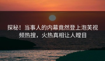 探秘！当事人的内幕竟然登上泡芙视频热搜，火热真相让人瞠目