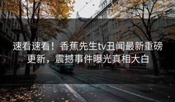 速看速看！香蕉先生tv丑闻最新重磅更新，震撼事件曝光真相大白