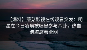 【爆料】蘑菇影视在线观看突发：明星在今日凌晨被曝曾参与八卦，热血沸腾席卷全网
