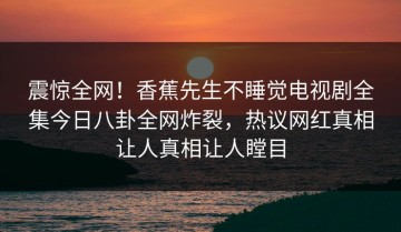 震惊全网！香蕉先生不睡觉电视剧全集今日八卦全网炸裂，热议网红真相让人真相让人瞠目
