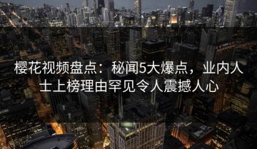 樱花视频盘点：秘闻5大爆点，业内人士上榜理由罕见令人震撼人心