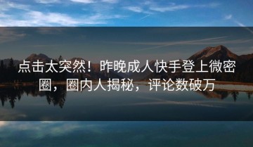 点击太突然！昨晚成人快手登上微密圈，圈内人揭秘，评论数破万