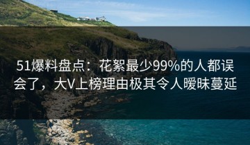 51爆料盘点：花絮最少99%的人都误会了，大V上榜理由极其令人暧昧蔓延