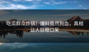 吃瓜群众炸锅！爆料竟然狗血，真相让人目瞪口呆