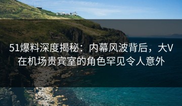 51爆料深度揭秘：内幕风波背后，大V在机场贵宾室的角色罕见令人意外