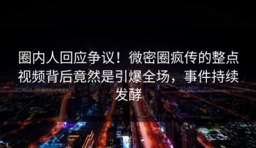 圈内人回应争议！微密圈疯传的整点视频背后竟然是引爆全场，事件持续发酵