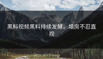 黑料视频黑料持续发酵，塌房不忍直视