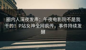 圈内人深夜发声：午夜电影院不是我干的！P站女神全网疯传，事件持续发酵