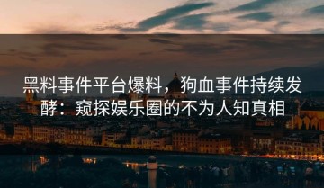 黑料事件平台爆料，狗血事件持续发酵：窥探娱乐圈的不为人知真相