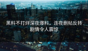 黑料不打烊深夜爆料，连夜删帖反转剧情令人震惊