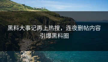黑料大事记再上热搜，连夜删帖内容引爆黑料圈
