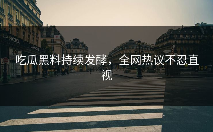 吃瓜黑料持续发酵，全网热议不忍直视