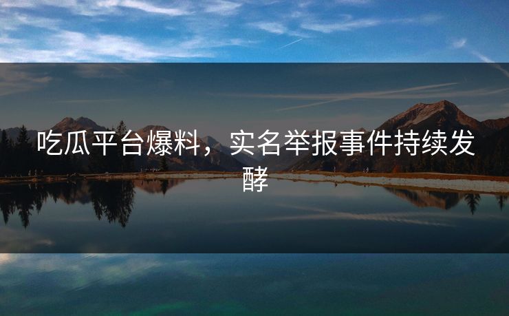 吃瓜平台爆料，实名举报事件持续发酵