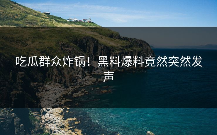 吃瓜群众炸锅！黑料爆料竟然突然发声