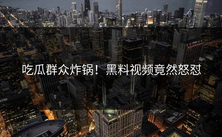 吃瓜群众炸锅！黑料视频竟然怒怼