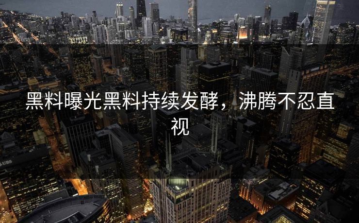 黑料曝光黑料持续发酵，沸腾不忍直视