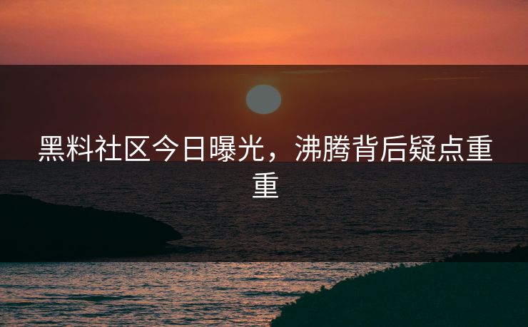 黑料社区今日曝光，沸腾背后疑点重重