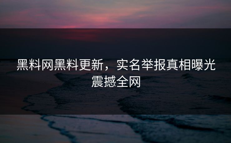 黑料网黑料更新，实名举报真相曝光震撼全网