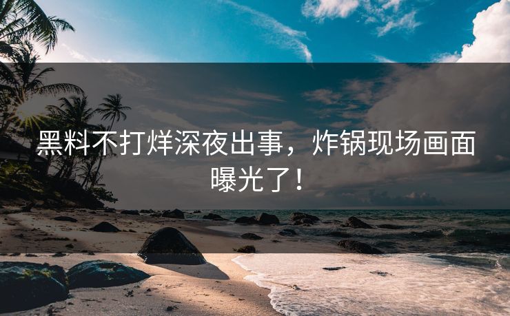 黑料不打烊深夜出事，炸锅现场画面曝光了！