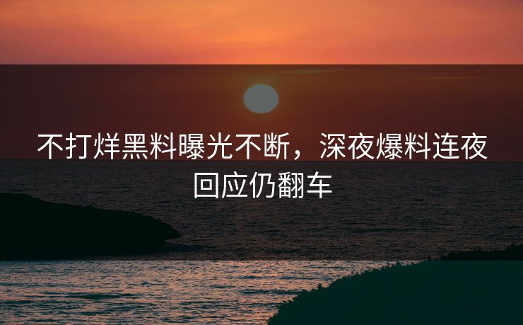 不打烊黑料曝光不断，深夜爆料连夜回应仍翻车