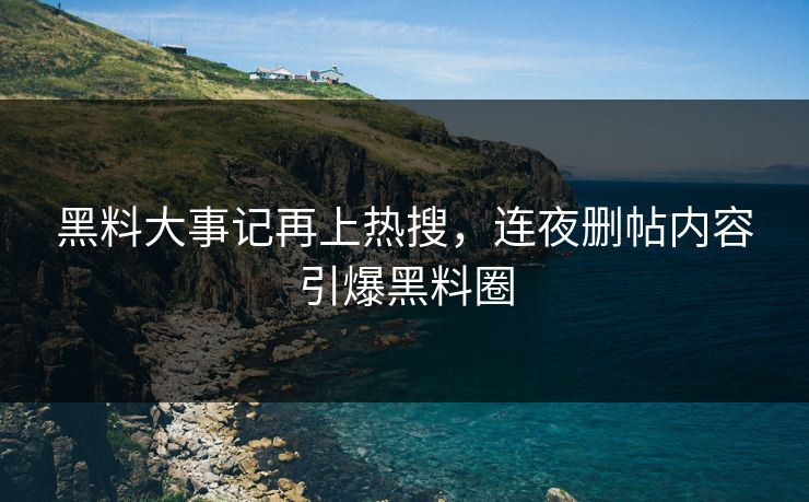 黑料大事记再上热搜，连夜删帖内容引爆黑料圈