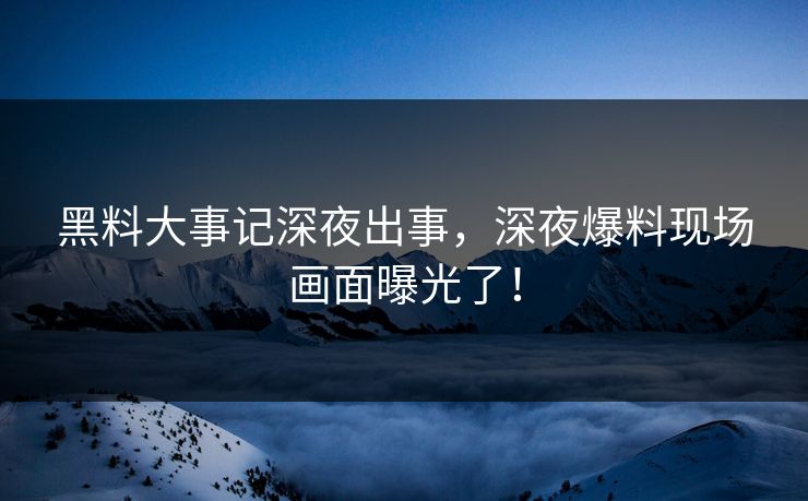 黑料大事记深夜出事，深夜爆料现场画面曝光了！