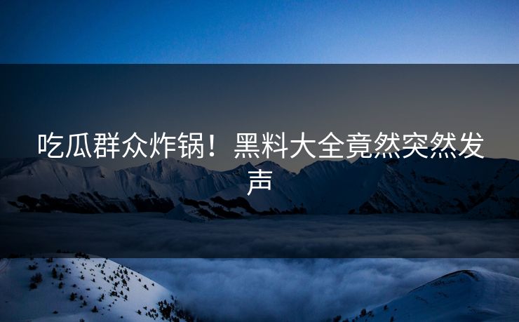 吃瓜群众炸锅！黑料大全竟然突然发声