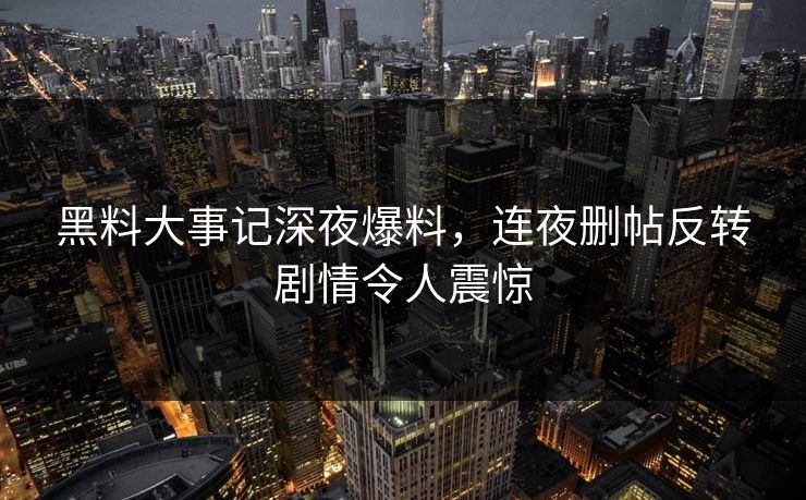 黑料大事记深夜爆料，连夜删帖反转剧情令人震惊