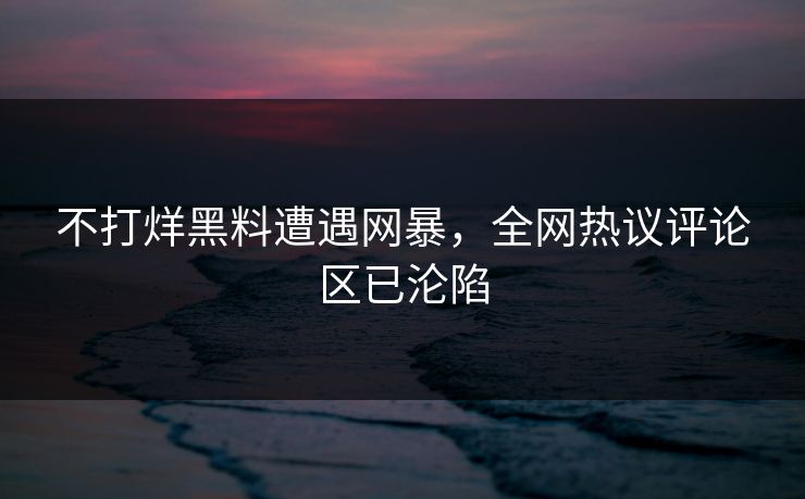 不打烊黑料遭遇网暴，全网热议评论区已沦陷