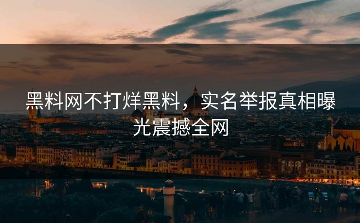 黑料网不打烊黑料，实名举报真相曝光震撼全网