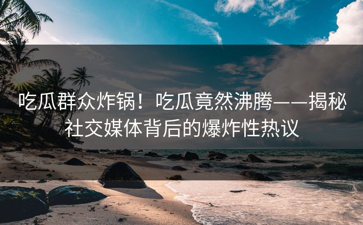 吃瓜群众炸锅！吃瓜竟然沸腾——揭秘社交媒体背后的爆炸性热议