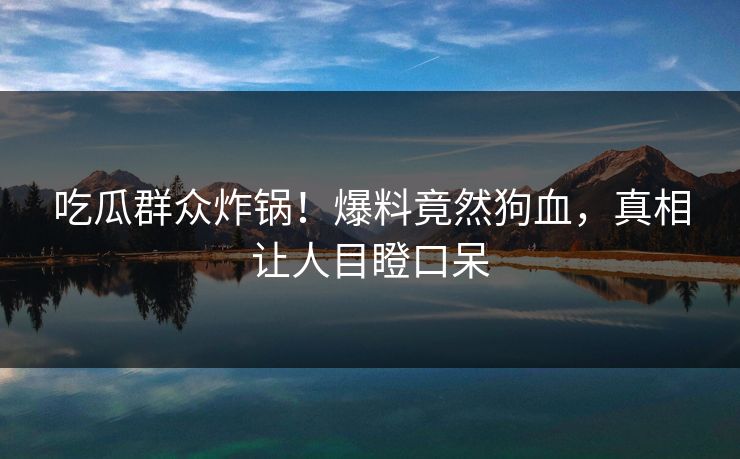 吃瓜群众炸锅！爆料竟然狗血，真相让人目瞪口呆
