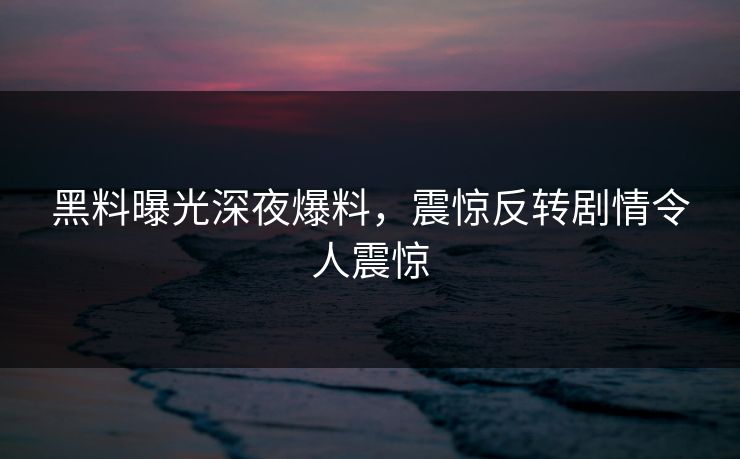 黑料曝光深夜爆料，震惊反转剧情令人震惊