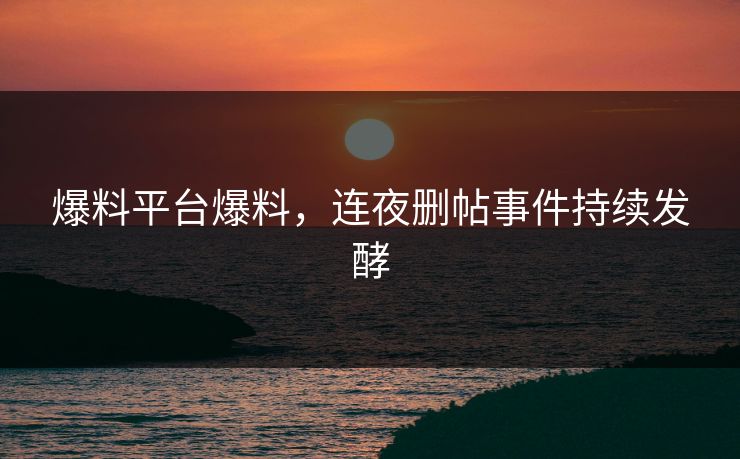 爆料平台爆料，连夜删帖事件持续发酵