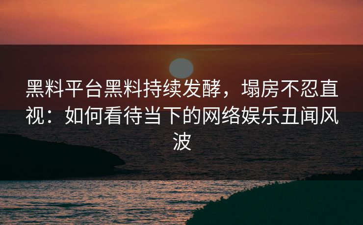 黑料平台黑料持续发酵，塌房不忍直视：如何看待当下的网络娱乐丑闻风波