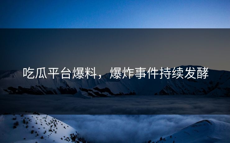 吃瓜平台爆料，爆炸事件持续发酵