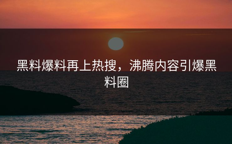 黑料爆料再上热搜，沸腾内容引爆黑料圈
