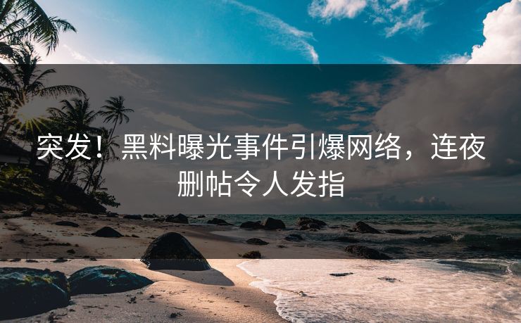 突发！黑料曝光事件引爆网络，连夜删帖令人发指