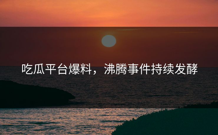 吃瓜平台爆料，沸腾事件持续发酵