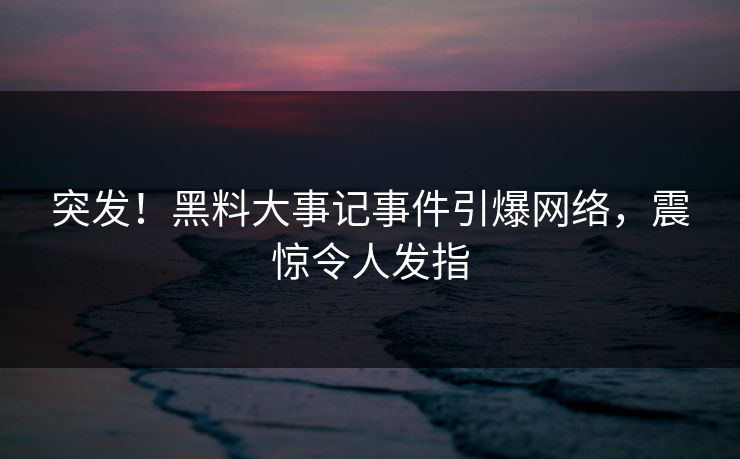 突发！黑料大事记事件引爆网络，震惊令人发指