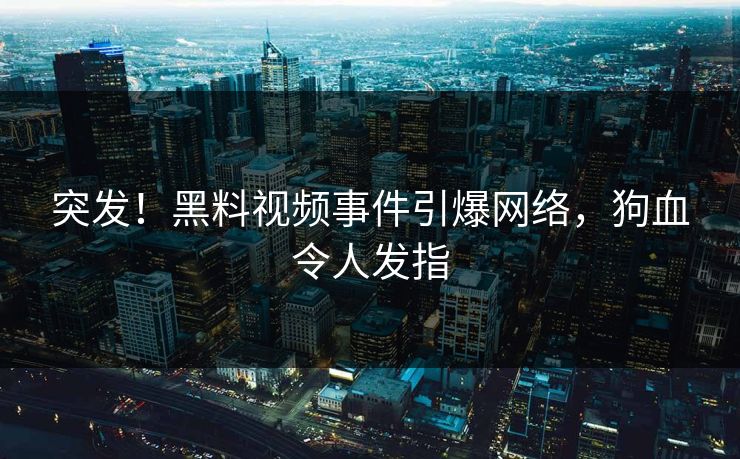突发！黑料视频事件引爆网络，狗血令人发指