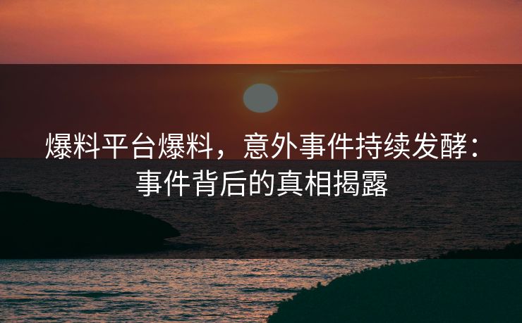 爆料平台爆料，意外事件持续发酵：事件背后的真相揭露