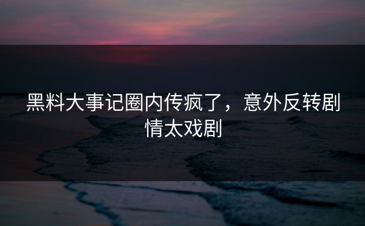 黑料大事记圈内传疯了，意外反转剧情太戏剧