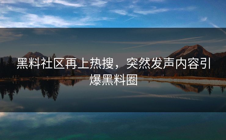 黑料社区再上热搜，突然发声内容引爆黑料圈