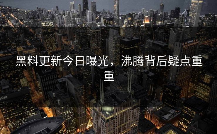 黑料更新今日曝光，沸腾背后疑点重重