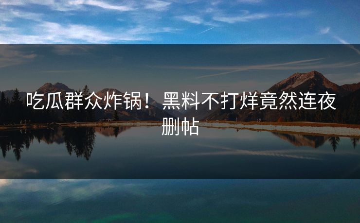 吃瓜群众炸锅！黑料不打烊竟然连夜删帖